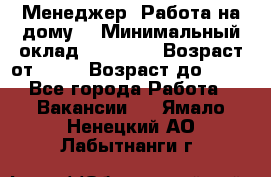 Менеджер. Работа на дому. › Минимальный оклад ­ 30 000 › Возраст от ­ 25 › Возраст до ­ 35 - Все города Работа » Вакансии   . Ямало-Ненецкий АО,Лабытнанги г.